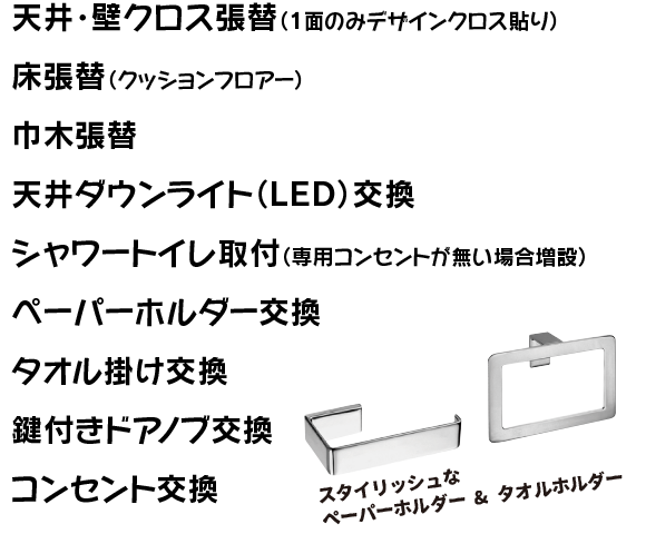 天井・壁クロス張替（一面のみデザインクロス貼り）、床張替（クッションフロアー）、巾木張替、天井ダウンライト（ＬＥＤ）交換、シャワートイレ取付（専用コンセントが無い場合増設）、ペパーホルダー交換、タオル掛け交換、鍵付きドアノブ交換、コンセント交換